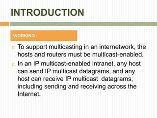 INTRODUCTION
 To support multicasting in an internetwork, the
hosts and routers must be multicast-enabled.
 In an IP multicast-enabled intranet, any host
can send IP multicast datagrams, and any
host can receive IP multicast datagrams,
including sending and receiving across the
Internet.
WORKING :
 