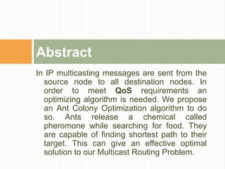 In IP multicasting messages are sent from the
source node to all destination nodes. In
order to meet QoS requirements an
optimizing algorithm is needed. We propose
an Ant Colony Optimization algorithm to do
so. Ants release a chemical called
pheromone while searching for food. They
are capable of finding shortest path to their
target. This can give an effective optimal
solution to our Multicast Routing Problem.
Abstract
 