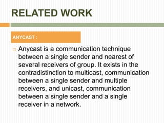 RELATED WORK
 Anycast is a communication technique
between a single sender and nearest of
several receivers of group. It exists in the
contradistinction to multicast, communication
between a single sender and multiple
receivers, and unicast, communication
between a single sender and a single
receiver in a network.
ANYCAST :
 