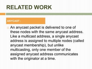 RELATED WORK
 An anycast packet is delivered to one of
these nodes with the same anycast address.
Like a multicast address, a single anycast
address is assigned to multiple nodes (called
anycast membership), but unlike
multicasting, only one member of the
assigned anycast address communicates
with the originator at a time.
ANYCAST :
 