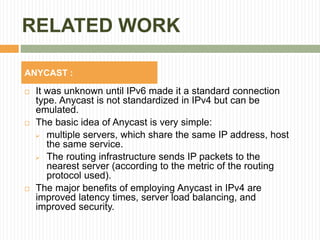 RELATED WORK
 It was unknown until IPv6 made it a standard connection
type. Anycast is not standardized in IPv4 but can be
emulated.
 The basic idea of Anycast is very simple:
 multiple servers, which share the same IP address, host
the same service.
 The routing infrastructure sends IP packets to the
nearest server (according to the metric of the routing
protocol used).
 The major benefits of employing Anycast in IPv4 are
improved latency times, server load balancing, and
improved security.
ANYCAST :
 