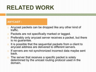 RELATED WORK
 Anycast packets can be dropped like any other kind of
traffic.
 Packets are not specifically marked or tagged.
 Preferably only anycast server receives a packet, but there
is no guarantee.
 It is possible that the sequential packets from a client to
anycast address are delivered to different servers.
 If servers are not synchronized incorrect data maybe sent
back.
 The server that receives a specific packet is solely
determined by the unicast routing protocol used in the
domain.
ANYCAST :
 