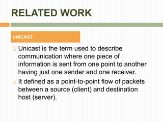 RELATED WORK
 Unicast is the term used to describe
communication where one piece of
information is sent from one point to another
having just one sender and one receiver.
 It defined as a point-to-point flow of packets
between a source (client) and destination
host (server).
UNICAST :
 