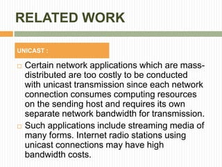 RELATED WORK
 Certain network applications which are mass-
distributed are too costly to be conducted
with unicast transmission since each network
connection consumes computing resources
on the sending host and requires its own
separate network bandwidth for transmission.
 Such applications include streaming media of
many forms. Internet radio stations using
unicast connections may have high
bandwidth costs.
UNICAST :
 