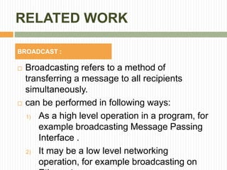 RELATED WORK
 Broadcasting refers to a method of
transferring a message to all recipients
simultaneously.
 can be performed in following ways:
1) As a high level operation in a program, for
example broadcasting Message Passing
Interface .
2) It may be a low level networking
operation, for example broadcasting on
BROADCAST :
 