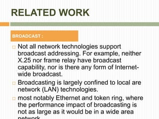 RELATED WORK
 Not all network technologies support
broadcast addressing. For example, neither
X.25 nor frame relay have broadcast
capability, nor is there any form of Internet-
wide broadcast.
 Broadcasting is largely confined to local are
network (LAN) technologies.
 most notably Ethernet and token ring, where
the performance impact of broadcasting is
not as large as it would be in a wide area
BROADCAST :
 