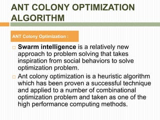 ANT COLONY OPTIMIZATION
ALGORITHM
 Swarm intelligence is a relatively new
approach to problem solving that takes
inspiration from social behaviors to solve
optimization problem.
 Ant colony optimization is a heuristic algorithm
which has been proven a successful technique
and applied to a number of combinational
optimization problem and taken as one of the
high performance computing methods.
ANT Colony Optimization :
 