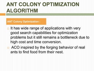 ANT COLONY OPTIMIZATION
ALGORITHM
 It has wide range of applications with very
good search capabilities for optimization
problems but it still remains a bottleneck due to
high cost and time conversion.
 ACO inspired by the forging behavior of real
ants to find food from their nest.
ANT Colony Optimization :
 