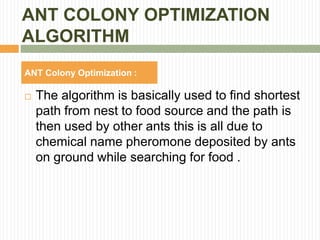 ANT COLONY OPTIMIZATION
ALGORITHM
 The algorithm is basically used to find shortest
path from nest to food source and the path is
then used by other ants this is all due to
chemical name pheromone deposited by ants
on ground while searching for food .
ANT Colony Optimization :
 