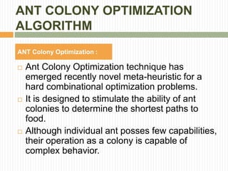 ANT COLONY OPTIMIZATION
ALGORITHM
ANT Colony Optimization :
 Ant Colony Optimization technique has
emerged recently novel meta-heuristic for a
hard combinational optimization problems.
 It is designed to stimulate the ability of ant
colonies to determine the shortest paths to
food.
 Although individual ant posses few capabilities,
their operation as a colony is capable of
complex behavior.
 