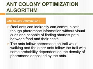 ANT COLONY OPTIMIZATION
ALGORITHM
ANT Colony Optimization :
 Real ants can indirectly can communicate
though pheromone information without visual
cues and capable of finding shortest path
between food and their nests.
 The ants follow pheromone on trail while
walking and the other ants follow the trail with
some probability dependent on the density of
pheromone deposited by the ants.
 