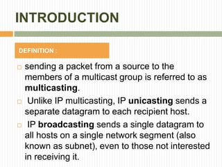 INTRODUCTION
 sending a packet from a source to the
members of a multicast group is referred to as
multicasting.
 Unlike IP multicasting, IP unicasting sends a
separate datagram to each recipient host.
 IP broadcasting sends a single datagram to
all hosts on a single network segment (also
known as subnet), even to those not interested
in receiving it.
DEFINITION :
 