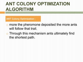 ANT COLONY OPTIMIZATION
ALGORITHM
ANT Colony Optimization :
 more the pheromone deposited the more ants
will follow that trail.
 Through this mechanism ants ultimately find
the shortest path.
 