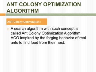 ANT COLONY OPTIMIZATION
ALGORITHM
ANT Colony Optimization :
 A search algorithm with such concept is
called Ant Colony Optimization Algorithm.
ACO inspired by the forging behavior of real
ants to find food from their nest.
 