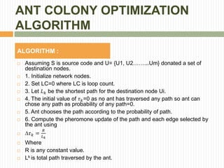 ANT COLONY OPTIMIZATION
ALGORITHM
ALGORITHM :
 Assuming S is source code and U= {U1, U2……...Um} donated a set of
destination nodes.
 1. Initialize network nodes.
 2. Set LC=0 where LC is loop count.
 3. Let 𝐿 𝑘 be the shortest path for the destination node Ui.
 4. The initial value of 𝜏 𝑘=0 as no ant has traversed any path so ant can
chose any path as probability of any path=0.
 5. Ant chooses the path according to the probability of path.
 6. Compute the pheromone update of the path and each edge selected by
the ant using
 𝜏 𝑘 =
𝑅
𝐿 𝑘
 Where
 R is any constant value.
 Lk is total path traversed by the ant.
 