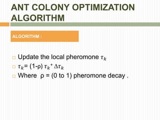 ANT COLONY OPTIMIZATION
ALGORITHM
ALGORITHM :
 Update the local pheromone 𝜏 𝑘
 𝜏 𝑘= (1-ρ) 𝜏 𝑘
+ 𝜏 𝑘
 Where ρ = (0 to 1) pheromone decay .
 