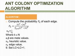 ANT COLONY OPTIMIZATION
ALGORITHM
ALGORITHM :
 Compute the probability 𝑃𝑘 of each edge.
𝑃𝑘 =
[𝜏] 𝛼
∗ [𝑛]
𝛽
𝑗∈𝑛[𝜏] 𝛼
∗ [𝑛]
𝛽
𝑛 𝑘= 1
𝑒 𝑘
Where k ϵ N
α,β are meta values.
𝑛 𝑘 heuristic value.
𝑒 𝑘 edge value.
9. Set LC=LC+1.
 