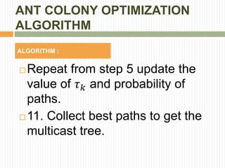 ANT COLONY OPTIMIZATION
ALGORITHM
ALGORITHM :
 Repeat from step 5 update the
value of 𝜏 𝑘 and probability of
paths.
 11. Collect best paths to get the
multicast tree.
 