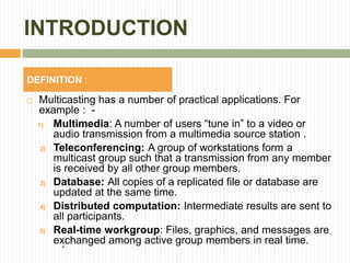 INTRODUCTION
 Multicasting has a number of practical applications. For
example : -
1) Multimedia: A number of users “tune in” to a video or
audio transmission from a multimedia source station .
2) Teleconferencing: A group of workstations form a
multicast group such that a transmission from any member
is received by all other group members.
3) Database: All copies of a replicated file or database are
updated at the same time.
4) Distributed computation: Intermediate results are sent to
all participants.
5) Real-time workgroup: Files, graphics, and messages are
exchanged among active group members in real time.
`
DEFINITION :
 