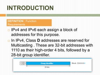 INTRODUCTION
 IPv4 and IPv6 each assign a block of
addresses for this purpose.
 In IPv4, Class D addresses are reserved for
Multicasting . These are 32-bit addresses with
1110 as their high-order 4 bits, followed by a
28-bit group identifier.
DEFINITION : Function
Requirements
 