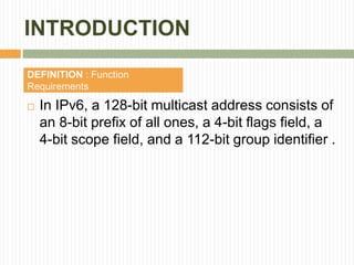 INTRODUCTION
 In IPv6, a 128-bit multicast address consists of
an 8-bit prefix of all ones, a 4-bit flags field, a
4-bit scope field, and a 112-bit group identifier .
DEFINITION : Function
Requirements
 