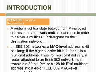 INTRODUCTION
 A router must translate between an IP multicast
address and a network multicast address in order
to deliver a multicast IP datagram on the
destination network .
 in IEEE 802 networks, a MAC-level address is 48
bits long; if the highest-order bit is 1, then it is a
multicast address. Thus, for multicast delivery, a
router attached to an IEEE 802 network must
translate a 32-bit IPv4 or a 128-bit IPv6 multicast
address into a 48-bit IEEE 802 MAC-level
DEFINITION : Function
Requirements
 