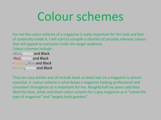 Colour schemes
For me the colour scheme of a magazine is really important for the look and feel
of continuity inside it. I will start to compile a shortlist of possible relevant colours
that will appeal to everyone inside the target audience.
Colour schemes include:
-Blue, White and Black
-Red, White and Black
-Orange, Blue and Black
-Green, White and Black

They are very similar and all include black as black text on a magazine is almost
essential. A colour scheme is what keeps a magazine looking professional and
consistent throughout so is important for me. Roughly half my peers said they
liked the blue, white and black colour scheme for a pop magazine as it “suited the
type of magazine” and “targets both genders”.

 