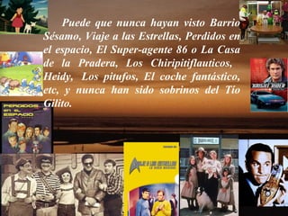 Puede que nunca hayan visto Barrio Sésamo, Viaje a las Estrellas, Perdidos en el espacio, El Super-agente 86 o La Casa de la Pradera, Los Chiripitiflauticos,  Heidy,  Los pitufos, El coche fantástico, etc, y nunca han sido sobrinos del Tío Gilito. 