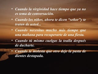 Cuando la virginidad hace tiempo que ya no es tema de conversación.  Cuando los niños, ahora te dicen “señor”y te tratan de usted...  Cuando necesitas mucho más tiempo que una mañana para recuperarte de una fiesta.  Cuando tú mismo cuelgas la toalla después de ducharte.  Cuando te molesta que otro deje la pasta de dientes destapada.  