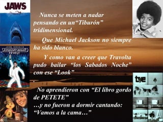 Nunca se meten a nadar  pensando en un“Tiburón” tridimensional.   Que Michael Jackson no siempre ha sido blanco.  Y como van a creer que Travolta pudo bailar “los Sabados Noche” con ese “Look” .  No aprendieron con “El libro gordo de PETETE” … y no fueron a dormir cantando: “ Vamos a la cama…” 