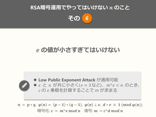 RSA暗号運用でやってはいけない 𝒏 のこと
その
𝒏 = 𝒑 ∗ 𝒒, 𝝋 𝒏 = 𝒑 − 𝟏 ∗ 𝒒 − 𝟏 , 𝝋 𝒏 ⊥ 𝒆, 𝒅 ∗ 𝒆 ≡ 𝟏 (𝒎𝒐𝒅 𝝋(𝒏))
暗号化: 𝒄 = 𝒎^𝒆 𝒎𝒐𝒅 𝒏 復号: 𝒎 = 𝒄^𝒅 𝒎𝒐𝒅 𝒏
𝒆 の値が小さすぎてはいけない
 Low Public Exponent Attack が適用可能
 𝑒 と 𝑛 が共に小さく( 𝑒 = 3など)、 𝑚^𝑒 < 𝑛 のとき、
𝑐 の 𝑒 乗根を計算することで m が求まる
6
 