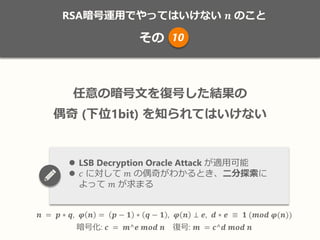 RSA暗号運用でやってはいけない 𝒏 のこと
その
𝒏 = 𝒑 ∗ 𝒒, 𝝋 𝒏 = 𝒑 − 𝟏 ∗ 𝒒 − 𝟏 , 𝝋 𝒏 ⊥ 𝒆, 𝒅 ∗ 𝒆 ≡ 𝟏 (𝒎𝒐𝒅 𝝋(𝒏))
暗号化: 𝒄 = 𝒎^𝒆 𝒎𝒐𝒅 𝒏 復号: 𝒎 = 𝒄^𝒅 𝒎𝒐𝒅 𝒏
任意の暗号文を復号した結果の
偶奇 (下位1bit) を知られてはいけない
 LSB Decryption Oracle Attack が適用可能
 𝑐 に対して 𝑚 の偶奇がわかるとき、二分探索に
よって 𝑚 が求まる
10
 