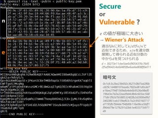 Secure
or
Vulnerable ?
暗号文
0x1cfc3c2be23b692c3627c0fd7ad2f6b
c829c1d488107eaa6c76f2ed81d0cdd7
e16ee2794f1569efa4eb6b9526e98ef0
196d3a7d2e22aad9d4c8b6c603ac568
77db1f92d7b5885324f2fb2d2000e892
3402861ceb31f4ef63c7a2c950160717
d7195fb7fd4de794fd0b116e06ca5bff1
f964d79e1276291d2bb1e403371b971
eb
n
e
𝑒 の値が極端に大きい
→ Wiener’s Attack
適当なkに対して𝑘/𝑑が𝑒/𝑛で
近似できるため、𝑒/𝑛を連分数
展開して得られる近似分数の
中から𝑑を見つけられる
d = 30273e11cbe5ae0cf9054376c7645
2f5ef9642c4a0d485fbe6ae6e808ff0e011
 