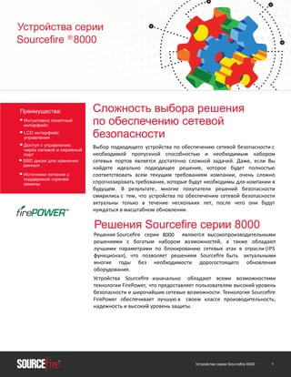 Устройства серии
Sourceﬁre ® 8000

Преимущества:

• Интуитивно понятный
интерфейс
• LCD интерфейс
управления
к управлению
• Доступсетевой и серийный
через
•

порт
SSD диски для хранения
данных

• Источники питания с
поддержкой горячей
замены

Сложность выбора решения
по обеспечению сетевой
безопасности
Выбор подходящего устройства по обеспечению сетевой безопасности с
необходимой пропускной способностью и необходимым набором
сетевых портов является достаточно сложной задачей. Даже, если Вы
найдете идеально подходящее решение, которое будет полностью
соответствовать всем текущим требованиям компании, очень сложно
спрогнозировать требования, которые будут необходимы для компании в
будущем. В результате, многие покупатели решений безопасности
смирились с тем, что устройства по обеспечению сетевой безопасности
актуальны только в течение нескольких лет, после чего они будут
нуждаться в масштабном обновлении.

Решения Sourceﬁre серии 8000
Решения Sourceﬁre серии 8000 являются высокопроизводительными
решениями с богатым набором возможностей, а также обладают
лучшими параметрами по блокированию сетевых атак в отрасли (IPS
функционал), что позволяет решениям Sourceﬁre быть актуальными
многие годы без необходимости дорогостоящего обновления
оборудования.
Устройства Sourceﬁre изначально обладают всеми возможностями
технологии FirePower, что предоставляет пользователям высокий уровень
безопасности и широчайшие сетевые возможности. Технология Sourceﬁre
FirePower обеспечивает лучшую в своем классе производительность,
надежность и высокий уровень защиты.

Устройства серии Sourceﬁre 8000

1

 