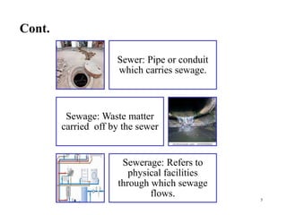 Cont.
5
Sewer: Pipe or conduit
which carries sewage.
Sewage: Waste matter
carried off by the sewer
Sewerage: Refers to
physical facilities
through which sewage
flows.
 