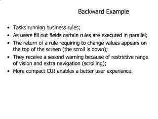 Backward Example Tasks running business rules;  As users ﬁll out ﬁelds certain rules are executed in parallel; The return of a rule requiring to change values appears on the top of the screen (the scroll is down); They receive a second warning because of restrictive range of vision and extra navigation (scrolling); More compact CUI enables a better user experience. 