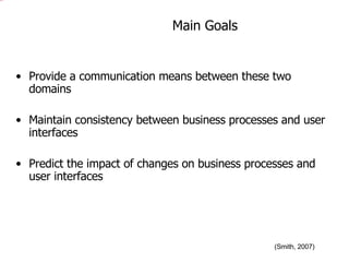 Main Goals Provide a communication means between these two domains  Maintain consistency between business processes and user interfaces Predict the impact of changes on business processes and user interfaces (Smith, 2007) 