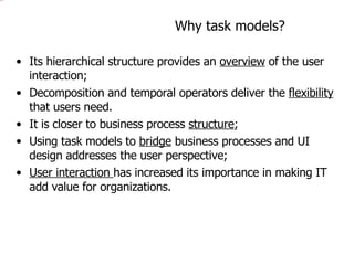 Why task models? Its hierarchical structure provides an  overview  of the user interaction; Decomposition and temporal operators deliver the  flexibility  that users need. It is closer to business process  structure ; Using task models to  bridge  business processes and UI design addresses the user perspective; User interaction  has increased its importance in making IT add value for organizations. 