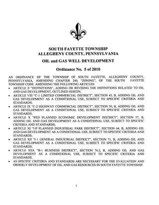 SOUTH FAYETTE TOWNSHIP
                 ALLEGHENY COUNTY, PENNSYLVANIA
                   OIL and GAS WELL DEVELOPMENT
                           Ordinance No.5 of2010
AN ORDINANCE OF THE TOWNSHIP OF SOUTH FAYETTE, ALLEGHENY COUNTY,
PENNSYLV ANIA, AMENDING CHAPTER 240, "ZONING", OF THE SOUTH FAYETTE
TOWNSHIP CODE. AMENDING THE FOLLOWING ARTICLES:
. ARTICLE II "DEFINITIONS", ADDING OR REVISING THE DEFINITIONS RELATED TO OIL
   AND GAS DEVELOPMENT, OUTLINED HEREIN;
. ARTICLE VIII "C-1 LIMITED COMMERCIAL DISTRICT", SECTION 43, B, ADDING OIL AND
   GAS DEVELOPMENT AS A CONDITIONAL USE, SUBJECT TO SPECIFIC CRITERI AND
   STANDARS;
. ARTICLE IX "C-2 HIGHWAY COMMERCIAL DISTRICT", SECTION 50, B, ADDING OIL AND
   GAS DEVELOPMENT AS A CONDITIONAL USE, SUBJECT TO SPECIFIC CRITERIA AND
   STANDARS;
. ARTICLE X "PED PLANNED ECONOMIC DEVELOPMENT DISTRICT", SECTION 57, B,
   ADDING OIL AND GAS DEVELOPMENT AS A CONDITIONAL USE, SUBJECT TO SPECIFIC
   CRITERI AND STANDARS;
. ARTICLE XI "I-P PLAND INUSTRIL PAR DISTRICT", SECTION 64, B, ADDING OIL
  AN GAS DEVELOPMENT AS A CONDITIONAL USE, SUBJECT TO SPECIFIC CRITERIA AND
  STANARS;
. ARTICLE XII "1-1 GENERAL INUSTRIL DISTRICT", SECTION 71, B, ADDING OIL AND
  GAS DEVELOPMENT AS A CONDITIONAL USE, SUBJECT TO SPECIFIC CRITERIA AND
  STANDARS;
. ARTICLE XlIA "B-1 BUSINSS DISTRICT", SECTION 76.2, B, ADDING OIL AN GAS
  DEVELOPMENT AS A CONDITIONAL USE, SUBJECT TO SPECIFIC CRITERIA AND
  STANARS;
. AS SPECIFIC CRITERIA AN STANARS AR NECESSARY FOR THE EVALUATION AND
  ORDERLY DEVELOPMENT OF OIL AN GAS RESOURCES IN SOUTH FAYETTE TOWNSHIP.




                                       1
 