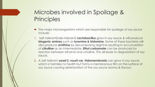 Microbes involved in Spoilage &
Principles
 The major microorganisms which are responsible for spoilage of soy sauce
include:
1. Salt tolerant(halo-tolerant) Lactobacillus grow in soy sauce & will produce
biogenic amines such as tyramine & histamine. Some of these bacteria will
also produce ornithine by decomposing arginine resulting in accumulation
of citrulline as an intermediate. Ethyl carbamate can be produced by
reaction between ethanol and citrulline. This all leads to degradation of soy
sauce.
2. A salt tolerant yeast Z. rouxii var. Halomembranis can grow in soy sauce,
which is harmless to health but forms a membranous film on the surface of
soy sauce causing deterioration of the soy sauce aroma & flavour.
 