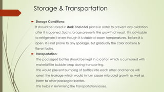 Storage & Transportation
 Storage Conditions:
It should be stored in dark and cool place in order to prevent any oxidation
after it is opened. Such storage prevents the growth of yeast. It is advisable
to refrigerate it even though it is stable at room temperatures. Before it is
open, it is not prone to any spoilage. But gradually the color darkens &
flavor fades.
 Transportation:
The packaged bottles should be kept in a carton which is cushioned with
material like bubble wrap during transporting.
This would prevent bumping of bottles into each other and hence will
arrest the leakage which would in turn cause microbial growth as well as
harm to other packaged bottles.
This helps in minimising the transportation losses.
 