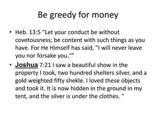 Be greedy for money
• Heb. 13:5 “Let your conduct be without
covetousness; be content with such things as you
have. For He Himself has said, "I will never leave
you nor forsake you."”
• Joshua 7:21 I saw a beautiful show in the
property I took, two hundred shelters silver, and a
gold weighted fifty shekle. I loved these objects
and took it. It is now hidden in the ground in my
tent, and the silver is under the clothes. "
 