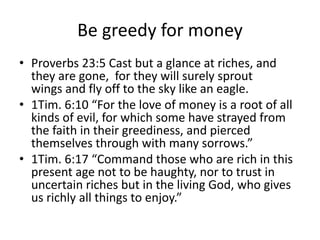 Be greedy for money
• Proverbs 23:5 Cast but a glance at riches, and
they are gone, for they will surely sprout
wings and fly off to the sky like an eagle.
• 1Tim. 6:10 “For the love of money is a root of all
kinds of evil, for which some have strayed from
the faith in their greediness, and pierced
themselves through with many sorrows.”
• 1Tim. 6:17 “Command those who are rich in this
present age not to be haughty, nor to trust in
uncertain riches but in the living God, who gives
us richly all things to enjoy.”
 