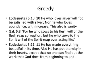 Greedy
• Ecclesiastes 5:10 10 He who loves silver will not
be satisfied with silver; Nor he who loves
abundance, with increase. This also is vanity.
• Gal. 6:8 “For he who sows to his flesh will of the
flesh reap corruption, but he who sows to the
Spirit will of the Spirit reap everlasting life.”
• Ecclesiastes 3:11 11 He has made everything
beautiful in its time. Also He has put eternity in
their hearts, except that no one can find out the
work that God does from beginning to end.
 