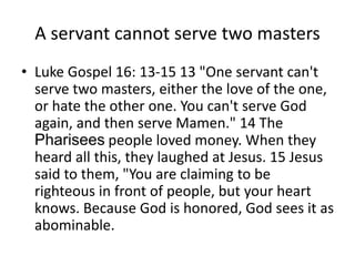 A servant cannot serve two masters
• Luke Gospel 16: 13-15 13 "One servant can't
serve two masters, either the love of the one,
or hate the other one. You can't serve God
again, and then serve Mamen." 14 The
Pharisees people loved money. When they
heard all this, they laughed at Jesus. 15 Jesus
said to them, "You are claiming to be
righteous in front of people, but your heart
knows. Because God is honored, God sees it as
abominable.
 