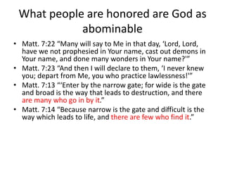 What people are honored are God as
abominable
• Matt. 7:22 “Many will say to Me in that day, ‘Lord, Lord,
have we not prophesied in Your name, cast out demons in
Your name, and done many wonders in Your name?'”
• Matt. 7:23 “And then I will declare to them, ‘I never knew
you; depart from Me, you who practice lawlessness!'”
• Matt. 7:13 “‘Enter by the narrow gate; for wide is the gate
and broad is the way that leads to destruction, and there
are many who go in by it.”
• Matt. 7:14 “Because narrow is the gate and difficult is the
way which leads to life, and there are few who find it.”
 