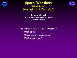 Space Weather:
What is it?
How Will it Affect You?
An introduction to Space Weather
• What is it?
• Where does it come from?
• What does it do?
Rodney Viereck
NOAA Space Environment Center
Boulder Colorado
 