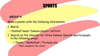 GROUP 4
Make a poster with the following information:
1. Match:
• football team/ famous player/ uniform
1. Search on the internet for three famous Spanish sports people
in the following areas:
• Tennis / Basketball / Formula one
• Then complete the chart.
 