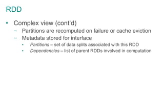 RDD
 Complex view (cont’d)
– Partitions are recomputed on failure or cache eviction
– Metadata stored for interface
▪ Partitions – set of data splits associated with this RDD
▪ Dependencies – list of parent RDDs involved in computation
 