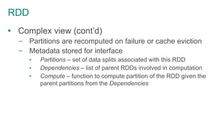 RDD
 Complex view (cont’d)
– Partitions are recomputed on failure or cache eviction
– Metadata stored for interface
▪ Partitions – set of data splits associated with this RDD
▪ Dependencies – list of parent RDDs involved in computation
▪ Compute – function to compute partition of the RDD given the
parent partitions from the Dependencies
 